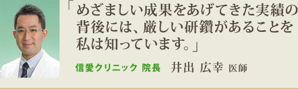 「めざましい成果をあげてきた実績の 背後には、厳しい研鑽があることを 私は知っています。」信愛クリニック 院長井出 広幸 医師