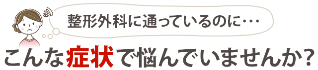 整形外科に通っているのに、 こんな症状で悩んでいませんか?