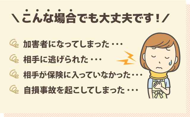 こんな場合でも大丈夫です!『・加害者になってしまった…』『・相手に逃げられた…』『・相手が保険に入っていなかった…』『・自損事故を起こしてしまった…』